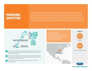 The open parking space information, along with GPS coordinates,
is sent to a cloud data center to be shared with other drivers who
are looking for available parking.
2
Ford vehicles equipped with sensing technologies like radar, sonar
and cameras can be employed to detect open spaces as drivers
look for parking spots.
1
Other drivers will be alerted to available parking in the area
of their request.
3
Parking app
data center
1
2
3
Turnright!
There’sa
spoton
theleft!
Where am
I going
to park?
GOALS
Atlanta
The Experiment
Existing vehicle sensors detect
open parking spaces to help
create a data source for
parking-assist apps.
This experiment, conducted with Georgia Tech, leverages driver-assist sensors that
most Ford vehicles already have, including sonar and radar, by putting them to work
for everybody. The sensors search for open parking spaces while the driver looks for
spots around the city, and share the information with a cloud database other drivers
can access. The system makes it easier for a driver to locate an open spot, reserve it and
navigate to the space. It also reduces fuel consumption and carbon dioxide emissions.
PARKING
SPOTTER
Big Data
New Revenue Opportunities
 