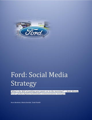 Ford: Social Media
Strategy
“What’s the ROI of putting your pants on in the morning?” – Scott Monty,
Ford's global digital/multimedia communications manager
Arun Abraham, Marta Karolak, Tarak Parekh
 