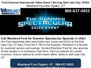 Ford Summer Spectacular Sales Event l Serving Salt Lake City, UTAH
Westland Hyundai Ogden, UT
Call Westland Ford for Summer Spectacular Specials in Utah!
Our Ford dealership sells new model cars, trucks and SUVs to the Salt
Lake City, UT area. From the F-150 to the Explorer, Westland is a favorite
for customer service and savings. Contact Westland Ford for new specials.
Online quotes or to schedule a test drive. Visit our website for current
inventory, finance options & current lease offers. Sales to Salt Lake City,
UT
Westland Ford Ogden, UT 888-637-0835
888-637-0835
 