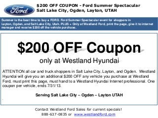 Contact Westland Ford Sales for current specials!
888-637-0835 or www.westlandford.com
Westland Hyundai Ogden - Salt Lake City UT
Summer is the best time to buy a FORD. Ford Summer Spectacular event for shoppers in
Layton, Ogden, and Salt Lake City, Utah. PLUS + Only at Westland Ford, print the page, give it to internet
manager and receive $200 off the vehicle purchase.
$200 OFF Coupon
only at Westland Hyundai
ATTENTION all car and truck shoppers in Salt Lake City, Layton, and Ogden. Westland
Hyundai will give you an additional $200 OFF any vehicle you purchase at Westland
Ford, must print this page, must hand to a Westland Hyundai Internet professional. One
coupon per vehicle, ends 7/31/13.
Serving Salt Lake City – Ogden – Layton UTAH
.
$200 OFF COUPON - Ford Summer Spectacular
Salt Lake City, Ogden, Layton, UTAH
 
