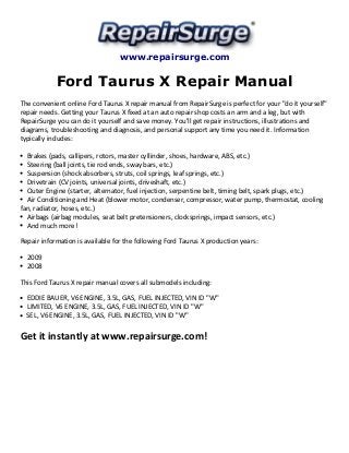 www.repairsurge.com 
Ford Taurus X Repair Manual 
The convenient online Ford Taurus X repair manual from RepairSurge is perfect for your "do it yourself" 
repair needs. Getting your Taurus X fixed at an auto repair shop costs an arm and a leg, but with 
RepairSurge you can do it yourself and save money. You'll get repair instructions, illustrations and 
diagrams, troubleshooting and diagnosis, and personal support any time you need it. Information 
typically includes: 
Brakes (pads, callipers, rotors, master cyllinder, shoes, hardware, ABS, etc.) 
Steering (ball joints, tie rod ends, sway bars, etc.) 
Suspension (shock absorbers, struts, coil springs, leaf springs, etc.) 
Drivetrain (CV joints, universal joints, driveshaft, etc.) 
Outer Engine (starter, alternator, fuel injection, serpentine belt, timing belt, spark plugs, etc.) 
Air Conditioning and Heat (blower motor, condenser, compressor, water pump, thermostat, cooling 
fan, radiator, hoses, etc.) 
Airbags (airbag modules, seat belt pretensioners, clocksprings, impact sensors, etc.) 
And much more! 
Repair information is available for the following Ford Taurus X production years: 
2009 
2008 
This Ford Taurus X repair manual covers all submodels including: 
EDDIE BAUER, V6 ENGINE, 3.5L, GAS, FUEL INJECTED, VIN ID "W" 
LIMITED, V6 ENGINE, 3.5L, GAS, FUEL INJECTED, VIN ID "W" 
SEL, V6 ENGINE, 3.5L, GAS, FUEL INJECTED, VIN ID "W" 
Get it instantly at www.repairsurge.com! 
