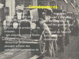 Conséquences. Positives  - Les ouvriers sont plus productifs parce qu’ils sont mieux payés. - Il y a plus de production de voitures. - Les voitures coûtent moins d’argent. Beaucoup de personnes peuvent acheter des voitures (consommation de masse) Négatives - Le travail à la chaîne fait les conditions de travail des ouvriers plus dures.  Le travail de l’ouvrier est répétitif et monotone. 