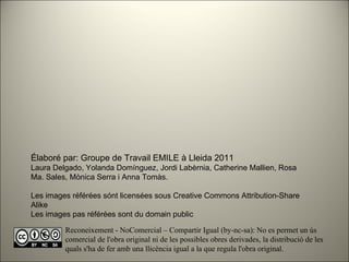 Élaboré par: Groupe de Travail EMILE à Lleida 2011 Laura Delgado, Yolanda Domínguez, Jordi Labèrnia, Catherine Mallien, Rosa Ma. Sales, Mònica Serra i Anna Tomàs. Les images référées sónt licensées sous Creative Commons Attribution-Share Alike Les images pas référées sont du domain public Reconeixement - NoComercial – Compartir Igual (by-nc-sa): No es permet un ús comercial de l'obra original ni de les possibles obres derivades, la distribució de les quals s'ha de fer amb una llicència igual a la que regula l'obra original. 