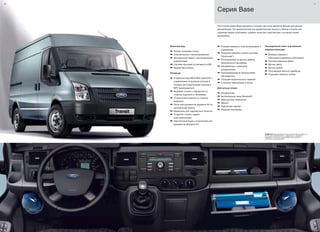 20 21
Ford Transit серии Base прекрасно оснащен при этом является весьма доступным
автомобилем. Его великолепная инструментальная панель и обилие отсеков для
хранения вещей услиливают уровень качества и мастерства с которым создан
автомобиль.
Серия Base
ВНИМАНИЕ Марка Bluetooth®
и иные логотипы Bluetooth SIG, Inc. ,
используются компанией Ford с разрешения, и охраняются
лицензией. Остальные торговые марки также являются
собственностью обладателей.
Внешний вид
a Легкая тонировка стекол
a Электрические стеклоподъемники
a Центральный замок с дистанционным
управлением
a Система курсовой устойчивости ESP
a Задние брызговики
Интерьер
a Стереосистема 6000 RDS радио/CD с
управлением на рулевой колонке и
гнездом для подключения внешнего
MP3 проигрывателя
a Вещевые отсеки с подсветкой со
стороны водителя и пассажира
a 12-вольтовая розетка со стороны
водителя
a Лоток для документов формата A4 на
центральной панели
a Держатель для парковочных билетов
a Откидной столик с двумя
подстаканниками
a Перчаточный ящик с отделением для
документов формата A4
a Боковые зеркала с электроприводом и
подогревом
a Подогрев лобового стекла (система
"Quickclear")
a Регулируемый по высоте ремень
безопасности пассажира
a Обогреватель с режимом
рециркуляции
a Программируемый предпусковой
обогреватель
a Подогрев водительского сидения
a Стальная перегородка с окном
Доступные опции:
a Кондиционер
a Беспроводная связь Bluetooth®
a Маршрутный компьютер
a Фаркоп
a Парктроник задний
a Подушка пассажира
Расширенный пакет улучшенной
видимости(опции)
a Боковые зеркала с
электрорегулировкой и обогревом
a Противотуманные фары
a Датчик света
a Датчик дождя
a Регулировка яркости приборов
a Подогрев лобового стекла
 