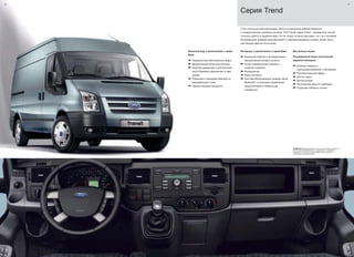 22 23
С его стильным внешним видом, богато оснащенной кабиной водителя
и универсальным грузовым отсеком, Ford Transit серии Trend – прекрасный способ
сочетать работу и удовольствие. Он не только отлично выглядит, но с его системой
беспроводной громкой связи Bluetooth®
и обилием вещевых отсеков, может быть
настоящим офисом на колесах.
Интерьер, в дополнение к серии Base
a Кожанная отделка и аллюминиевые
декоративные вставки на руле
a Рычаг переключения передач с
кожаной отделкой
a Кондиционер
a Круиз контроль
a Система беспроводной громкой связи
Bluetooth®
и голосовое управление
аудиосистемой и мобильным
телефоном
Доступные опции:
Расширенный пакет улучшенной
видимости(опции)
a Боковые зеркала с
электрорегулировкой и обогревом
a Противотуманные фары
a Датчик света
a Датчик дождя
a Регулировка яркости приборов
a Подогрев лобового стекла
ВНИМАНИЕ Марка Bluetooth®
и иные логотипы Bluetooth SIG, Inc. ,
используются компанией Ford с разрешения, и охраняются
лицензией. Остальные торговые марки также являются
собственностью обладателей.
Внешний вид, в дополнение к серии
Base
a Передние противотуманные фары
a Декоративные колесные колпаки
a Решетка радиатора и центральная
часть бампера окрашенные в цвет
кузова
a Подножки в переднем бампере из
нержавеющей стали
a Черные боковые молдинги
Серия Trend
 