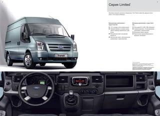 24 25
Изысканно модный и роскошно-оснащенный, Ford Transit Limited Van довольно легко
может стать вашим любимцем.
Внешний вид,в дополнение к
серии Trend Van
a 16" 5-лучевые легкосплавные диски
a Передний бампер и угловые секции
заднего бампера окрашенные в цвет
кузова
a Расширенный пакет улучшенной
видимости
a Центральный замок с дистанционным
управлением и двумя брелками
Интерьер,в дополнение к серии Trend
Van
a Sony радио/CD с DAB, USB и Bluetooth®
a Сидение водителя с 10 регулировками,
подогревом и подлокотником
a Велюровая обивка сидений
a Фронтальная подушка безопсаности
переднего пассажира◆
*В РФ не поставляется.
Внимание! Марка и логотипы Bluetooth®
являются собственностью
Bluetooth SIG, Inc. и используются Ford Motor Company по
обоюдному соглашению. Другие торговые марки также являются
собственностью производителей.
◆
Примечание: Не допускается устанавливать детское сиденье,
обращенное спинкой вперед, на переднее пассажирское
сиденье, если автомобиль Ford оснащен действующей
подушкой безопасности для переднего пассажира.
Серия Limited*
 