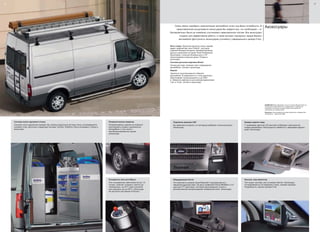 26
Система полок грузового отсека
Сохранит все в идеальном порядке при помощи модульной системы полок, встраиваемой в
грузовой отсек. Доступны следующие системы: Sortimo, Edström и Aluca (показана). (Опция и
аксессуар)
Пневматическая подвеска
Пневмоподвеска задней оси позволит
регулировать клиренс загруженного
автомобиля, в том числе с
неотбалансированным грузом.
(Аксессуар)
Охладитель бутылок Waeco
Этот холодильник, вместимостью до 1,5
литров, позволит охладить напиток до
температуры, на 22°C ниже салонной,
или подогреть его до 60°C. (Аксессуар.
Не доступно для заказа в России.)
27
Аксессуары
Фото слева: Защитная решетка стекол задней
двери, дефлекторы окон ClimAir®
, лестница,
широкие боковые молдинги, базовый багажник
крыши и крепления из серии Thule Professional,
брызговики, стальные боковые дуги и 16"
легкосплавные колесные диски. (Опция и
аксессуар)
Система датчиков парковки Bosch
Четыре датчика; понижает риск повреждения
автомобиля. (Опция и аксессуар)
Фаркоп
Увеличьте грузоподъемность Вашего
автомобиля. В зависимости от типа двигателя,
обеспечивает грузоподъемность до 3000
кг. Имеются комплекты для электроподключения
7-pin и 13-pin. (Опция и аксессуар)
Оборудование Parrot
Эти комплекты громкой связи Bluetooth®
подсоединяются к
заводской аудиосистеме. На фото изображен Parrot MKi9200 с 2.4"
цветным TFT дисплеем, системой распознавания голоса и
автоматической синхронизацией телефонной книги. (Аксессуар)
Камера заднего вида
7" дюймовый цветной LCD дисплей отображает пространство
позади автомобиля. Используется совместно с зеркалами заднего
вида. (Аксессуар)
Подсветка дневная LED
Вы заметнее на дороге, а в экстерьер добавлен стильный акцент.
(Аксессуар)
Консоль под навигатор
Тип ‘plug-in and play’ для установки Garmin. (Аксессуар)
Устанавливается на переднюю стойку, скрывая провода.
Подробности у вашего дилера Ford.
Очень важно подобрать комплектацию автомобиля точно под Ваши потребности. В
представленном ассортименте аксессуаров Вы найдете все, что необходимо – от
буксировочных балок до новейших спутниковых навигационных систем. Все аксессуары
созданы для эффективной работы, а также выгодно подчеркнут имидж Вашего
автомобиля (Доступность аксессуаров уточняйте у официального дилера Ford).
ВНИМАНИЕ Марка Bluetooth®
и иные логотипы Bluetooth SIG, Inc.,
используются компанией Ford с разрешения, и охраняются
лицензией. Остальные торговые марки также являются
собственностью обладателей.
Внимание: Использование за рулем мобильного телефона без
спецсредств – нарушение ПДД.
 