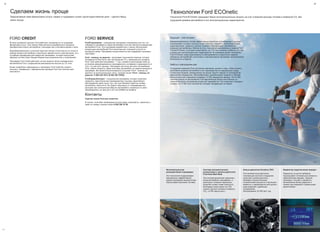 28
Сделаем жизнь проще
CVS
Предлагаемые нами финансовые услуги, сервис и поддержка служат одной единственной цели – сделать Вашу
жизнь проще.
FORD CREDIT
Во всех дилерских центрах Ford работают специалисты по продажам
финансовых услуг. Они помогут Вам детально разобраться в процессе
приобретения нового автомобиля, сэкономив при этом Ваше время и силы.
Квалифицированный и опытный персонал всегда готов помочь не только в
выборе модели автомобиля и различных вариантов его комплектации, но и
в подборе индивидуальной кредитной программы, которая наилучшим
образом соответствует Вашим бюджетным возможностям и пожеланиям.
Программа Ford Credit действует на все модели легких коммерческих
автомобилей Ford с разрешенной максимальной массой до 3,5 тонн.
Более подробную информацию о программе Ford Credit Вы можете
получить, связавшись с официальным дилером Ford или посетив сайт
www.ford.ru.
FORD SERVICE
FordСтрахование - специальная программа страхования для тех, кто
собирается приобрести новый автомобиль или уже является владельцем
автомобиля Ford. Эта программа разработана с целью обеспечения
владельцев автомобилей Ford качественной страховой услугой по
выгодным ценам. Программа осуществляется при поддержке страховых
партнеров.
Ford - помощь на дорогах - программа технической помощи, которая
активируется бесплатно при прохождении ТО у официальных дилеров
Ford. Срок действия программы - 1 год с момента регистрации либо до
истечения рекомендованного межсервисного интервала в зависимости от
того, что наступит раньше. Программа доступна для всех автомобилей
Ford, любого возраста. Даже если Ваш автомобиль не зарегистрирован в
программе, Вы можете воспользоваться услугами "Ford - помощь на
дорогах" за дополнительную плату. Горячая линия "Ford - помощь на
дорогах" 8 800 250 3673 (8 800 250 FORD).
FordСервисКонтракт - специальная программа, которая позволяет
сохранить практически все преимущества и выгоды гарантийного
обслуживания даже после того, как срок базовой гарантии на Ваш
автомобиль закончится. Вы будете защищены от непредвиденных
расходов при эксплуатации Вашего автомобиля, возникших по вине
производителя, на срок до 5 лет или 200000 км пробега.
Контакты
Горячая линия Ford для клиентов
В случае, если Вам необходима консультация, пожалуйста, свяжитесь с
нами по номеру горячей линии 8 800 200 22 66.
2929
Технологии Ford ECOnetic
Технологии Ford ECOnetic сокращают Ваши эксплуатационные затраты за счет снижения расхода топлива и выбросов CO2 без
ухудшения дизайна автомобиля и его эксплуатационных характеристик.
Будущее – уже сегодня
Модернизированные, более эффективные двигатели в комбинации с другими
инновациями, которые описаны ниже, помогают повысить эксплуатационные
характеристики, сократить расход топлива и обеспечивают экономичное
владение автомобилем. Многие из этих технологий реализованы в модели Ford
Transit ECOnetic, в которой существенно, до 173 г/км, снижены выбросы CO2 без
ущерба для эксплуатационных характеристик. В последнее время технологии
Ford ECOnetic также реализованы в электромобилях и различных версиях
гибридных автомобилей и включены в корпоративные программы экологической
безопасности в Европе.
Забота о завтрашнем дне
Сотрудники компании Ford постоянно прилагают усилия к тому, чтобы снизить
негативное влияние автомобиля и его производства на окружающую среду.
Солнечные батареи, размещенные на крыше нашего завода по производству
двигателей в Бридженде, Великобритания, вырабатывают энергию в объеме,
достаточном для освещения примерно 10 000 квадратных метров. Почти 300
комплектующих на автомобилях Ford европейской сборки изготовлены из
неметаллических материалов вторичной переработки. Это позволяет ежегодно
снижать на 17 000 тонн количество отходов, попадающих на свалки.
Интеллектуальная
регенеративная подзарядка
Эта технология поддерживает
максимально эффективный
режим подзарядки аккумулятора,
обеспечивая экономию топлива.
Система автоматического
выключения и запуска двигателя
Ford Auto-Start-Stop
Эта система выключает двигатель,
когда автомобиль неподвижен, и
выполняет плавный перезапуск,
когда Вы готовы снова тронуться;
благодаря этому можно на 10%
снизить расход топлива и выбросы
CO2. ( в РФ недоступно )
Новые двигатели Duratorq TDCi
Эти экономичные двигатели,
отвечающие жестким стандартам
качества и уровня выхлопа,
обладают внушительными
показателями мощности и крутящего
момента, и предлагаются для целого
ряда моделей с удобными
интервалами
обслуживания: 20 000 км/1 год.
Индикатор переключения передач
Индикатор на щитке приборов
подсказывает оптимальные моменты
переключения передач, помогая
экономить топливо и управлять
автомобилем более уверенно и
плавно (для моделей с дизельными
двигателями).
CVS
 