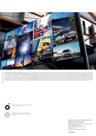 MY2013.25RUSru
Издатель: Commercial Vehicle Marketing,
Ford Motor Company Limited,
Brentwood, Essex, England.
Зарегистрирован а Англии за No. 235446.
BJN 201816. FoE W47E.
PN 277513/0812/10m/RUS ru
August 2012.
© Ford Motor Company Limited.
www.ford.ru
Иллюстрации, описания и спецификации. Эта брошюра являлась верной на момент сдачи в печать. Однако компания Ford проводит политику непрерывного усовершенствования продукции. Сохраняется
право изменять спецификации, цвета и цены моделей и элементов комплектации, проиллюстрированных и описанных в этой публикации, в любое время. Обращайтесь за новейшей информацией к
обслуживающему вас дилеру Ford. Опционное оборудование. Любые функции/элементы комплектации, обозначенные в этой публикации как ‘Опция’ или ‘Опционное оборудование/комплект’, предлагаются
за дополнительную стоимость к цене базовой комплектации, если особо не оговорено иное. Все сочетания цветов и моделей доступны при условии фактического наличия. Примечание. На некоторых
иллюстрациях показаны опытные и/или созданные с помощью компьютерного моделирования образцы, поэтому дизайн/функции итоговой версии автомобиля могут отличаться в разных аспектах. Кроме
этого, некоторые из показанных функций могут быть опционными. Примечание. В этой публикации описаны оригинальные аксессуары Ford и ассортимент продукции наших поставщиков. ✚ На аксессуары,
предлагаемые под фирменными марками тщательно отобранных сторонних поставщиков, не распространяется гарантия компании Ford. Сторонние поставщики предоставляют собственное гарантийное
покрытие, условия которого можно уточнить у дилера Ford. Примечание. Марка Bluetooth®
и логотипы – собственность Bluetooth SIG, Inc. Любое использование этих марок компанией Ford Motor Company
Limited осуществляется по лицензии. Марка и логотип iPod являются собственностью Apple Inc. Другие торговые марки и торговые названия являются собственностью соответствующих владельцев.
Позаботьтесь о природе! Если вам больше не
нужна эта брошюра, пожалуйста, сдайте ее в
макулатуру.
Ford и BP – вместе снизим потребление топлива
и токсичность выхлопов.
 