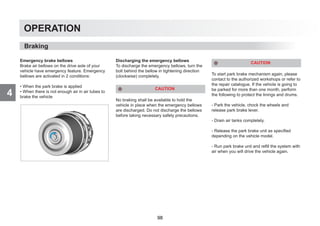 4
OPERATION
Emergency brake bellows
Brake air bellows on the drive axle of your
vehicle have emergency feature. Emergency
bellows are activated in 2 conditions:
• When the park brake is applied
• When there is not enough air in air tubes to
brake the vehicle
Discharging the emergency bellows
To discharge the emergency bellows, turn the
bolt behind the bellow in tightening direction
(clockwise) completely.
CAUTION
No braking shall be available to hold the
vehicle in place when the emergency bellows
are discharged. Do not discharge the bellows
before taking necessary safety precautions.
CAUTION
To start park brake mechanism again, please
contact to the authorized workshops or refer to
the repair catalogue. If the vehicle is going to
be parked for more than one month, perform
the following to protect the linings and drums.
- Park the vehicle, chock the wheels and
release park brake lever.
- Drain air tanks completely.
- Release the park brake unit as specified
depending on the vehicle model.
- Run park brake unit and refill the system with
air when you will drive the vehicle again.
Braking
98
 