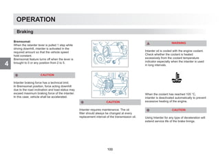 4
OPERATION
Bremsomat:
When the retarder lever is pulled 1 step while
driving downhill, intarder is activated in the
required amount so that the vehicle speed
hold constant.
Bremsomat feature turns off when the lever is
brought to 0 or any position from 2 to 5.
CAUTION
Intarder braking force has a technical limit.
In Bremsomat position, force acting downhill
due to the road inclination and load status may
exceed maximum braking force of the intarder.
In this case, vehicle shall be accelerated.
CAUTION
Intarder requires maintenance. The oil
filter should always be changed at every
replacement interval of the transmission oil.
WARNING
Intarder oil is cooled with the engine coolant.
Check whether the coolant is heated
excessively from the coolant temperature
indicator especially when the intarder is used
in long intervals.
When the coolant has reached 105 °C,
intarder is deactivated automatically to prevent
excessive heating of the engine.
CAUTION
Using Intarder for any type of deceleration will
extend service life of the brake linings.
Braking
100
 