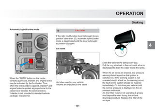 4
OPERATION
Braking
Automatic hybrid brake mode
When the “AUTO” button on the center
console is pressed, intarder and engine brake
may be activated by the foot brake. Thus,
when the brake pedal is applied, intarder* and
engine brake is applied as proportional to the
pedal travel besides the service brakes.
*intarder is not provided in standard vehicle
package; it is optional.
CAUTION
If the right multifunction lever is brought to any
position other than (0), automatic hybrid brake
mode is deactivated until the lever is brought
to position (0) again.
Air tubes
Drain the water in the tanks every day.
Pull the ring attached to the cock until all air is
discharged to drain the water inside the tanks.
When the air tanks are drained, low pressure
warning should sound as the ignition is
switched on. If the warning system is not
operated due to a fault on the warning circuit,
the fault on the system should be repaired
immediately. Do not drive your vehicle until
the normal pressure is displayed on the air
pressure indicators.
Air drier filter may be not operating if greasy
mud deposit is seen during the air tank
draining procedure. Replace the filter of the
air dryer.
Air tubes used in your vehicle
volume are indicated in the labels
101
 