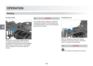 4
OPERATION
Air Dryer (APU)
The air drier unit on your vehicle includes
air heating, separating the oil in the air, air
discharge and 4-way relief valve functionalities
besides the air drying function. A tire inflation
port is available on the air drier inside the
chassis.
CAUTION
Air drier filter shall be replaced in periodical
maintenance intervals. If the drier filter does
not operate properly, it may cause damage to
itself and the air valves.
Auxiliary Air Line
When air bleeding is required for special
functions (e.g. air horn, air gun), connection
shown in the figure shall be used.
CAUTION
Do not take air directly from the tubes.
Braking
102
 