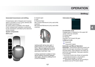 4
OPERATION
Automated transmission and shifting
A transmission with 12 forward and 2 reverse
gears is provided in Ford Trucks vehicles with
automated transmission*. **
No clutch pedal is available in the vehicle.
Clutch release/clutch operation is performed
by the mechanism controlled by the electronic
control module.
System components
D: forward gear
N: N/A
R: Reverse Gear
DM: Forward Manoeuvre (only used while
coasting)
RM: Reverse Manoeuvre (only used while
coasting)
* : Automated transmission is not provided in
standard vehicle package; it is optional.
** : Transmission model code can vary according to
the features such as PTO and/or intarder.
Shift Lever:
Information Display:
In automatic mode
Engaged gear is displayed on the upper left
corner of the trip computer.
D: forward gear
R: Reverse
Example: D4 Forward 4th gear
In Manual mode
Downshift
Downshift 2 gears
Automatic and Manual Operation:
Automatic: Transmission electrical control unit
selects the best gear according to the engine
and load status. Gear selection and shifts are
performed automatically. False gear selection
is not possible.
• Transmission decides take-off gear and gearshifts.
Shifting
Up/Downshift will be done with +/-
buttons where is on the shift knob.
Drive –Manual toggling will be done
whether driver pushes the minus or
plus button more than 1 sec.
Locking mechanism enables to have
secure shifting movement between
each gates, prevent to shifting N to D
or N to R mistakely.
107
 
