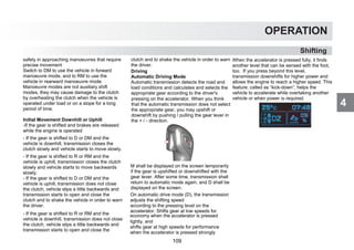4
OPERATION
Shifting
4
safety in approaching manoeuvres that require
precise movement
Switch to DM to use the vehicle in forward
manoeuvre mode, and to RM to use the
vehicle in rearward manoeuvre mode.
Manoeuvre modes are not auxiliary shift
modes, they may cause damage to the clutch
by overheating the clutch when the vehicle is
operated under load or on a slope for a long
period of time.
Initial Movement Downhill or Uphill
-If the gear is shifted and brakes are released
while the engine is operated
- If the gear is shifted to D or DM and the
vehicle is downhill, transmission closes the
clutch slowly and vehicle starts to move slowly.
- If the gear is shifted to R or RM and the
vehicle is uphill, transmission closes the clutch
slowly and vehicle starts to move backwards
slowly.
- If the gear is shifted to D or DM and the
vehicle is uphill, transmission does not close
the clutch, vehicle slips a little backwards and
transmission starts to open and close the
clutch and to shake the vehicle in order to warn
the driver.
- If the gear is shifted to R or RM and the
vehicle is downhill, transmission does not close
the clutch, vehicle slips a little backwards and
transmission starts to open and close the
clutch and to shake the vehicle in order to warn
the driver.
Driving
Automatic Driving Mode
Automatic transmission detects the road and
load conditions and calculates and selects the
appropriate gear according to the driver's
pressing on the accelerator. When you think
that the automatic transmission does not select
the appropriate gear, you may upshift or
downshift by pushing / pulling the gear lever in
the + / - direction.
M shall be displayed on the screen temporarily
if the gear is upshifted or downshifted with the
gear lever. After some time, transmission shall
return to automatic mode again, and D shall be
displayed on the screen.
On automatic drive mode (D), the transmission
adjusts the shifting speed
according to the pressing level on the
accelerator. Shifts gear at low speeds for
economy when the accelerator is pressed
lightly, and
shifts gear at high speeds for performance
when the accelerator is pressed strongly
When the accelerator is pressed fully, it finds
another level that can be sensed with the foot,
too. If you press beyond this level,
transmission downshifts for higher power and
allows the engine to reach a higher speed. This
feature, called as “kick-down”, helps the
vehicle to accelerate while overtaking another
vehicle or when power is required.
109
 