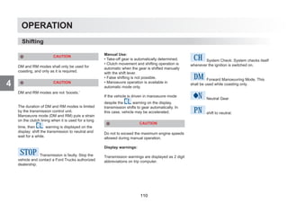 4
OPERATION
Shifting
CAUTION
DM and RM modes shall only be used for
coasting, and only as it is required.
CAUTION
DM and RM modes are not ‘boosts.’
The duration of DM and RM modes is limited
by the transmission control unit.
Manoeuvre mode (DM and RM) puts a strain
on the clutch lining when it is used for a long
time, then warning is displayed on the
display; shift the transmission to neutral and
wait for a while.
STOP Transmission is faulty. Stop the
vehicle and contact a Ford Trucks authorized
dealership.
Manual Use:
• Take-off gear is automatically determined.
• Clutch movement and shifting operation is
automatic when the gear is shifted manually
with the shift lever.
• False shifting is not possible.
• Manoeuvre operation is available in
automatic mode only.
If the vehicle is driven in manoeuvre mode
despite the warning on the display,
transmission shifts to gear automatically. In
this case, vehicle may be accelerated.
CAUTION
Do not to exceed the maximum engine speeds
allowed during manual operation.
Display warnings:
Transmission warnings are displayed as 2 digit
abbreviations on trip computer.
CH System Check: System checks itself
whenever the ignition is switched on.
DM Forward Manoeuvring Mode. This
shall be used while coasting only.
N Neutral Gear
Pn shift to neutral.
110
 