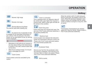 4
OPERATION
When the vehicle is left in D while being par-
ked for a long time, this applies a load on the
clutch. When NS warning is displayed, trans-
mission control unit indicates that the vehicle
is left in D without moving for a long time. Shift
to neutral.
Transmission oil temperature has reached
upper limit. Stop the vehicle. Please contact a
Ford Trucks authorized dealership.
Shifting
rh Reverse, high range
RL Reverse, low range
rm Reverse Manoeuvring Mode.
This shall be used while coasting only.
AL Air pressure low: A separate air tube
is available for the automated transmission in
your vehicle. If the air pressure in the trans-
mission air line goes below 5.8 bar, AL warning
shall be displayed.
WARNING
 Attempting to shift while the air pressure is
low may cause shifting of the transmission
to neutral. In this case, exhaust brake shall
not be active.
 When the air pressure drops, it is not pos-
sible to disengage the clutch.
CC Clutch Control
Clutch position cannot be calculated by the
system.
CL Clutch is overloaded.
This is displayed when you attempt to take off
the vehicle with a gear higher than required in
manual mode. Select a lower gear and take off
the vehicle in this condition.
Clutch lining wear
Clutch lining wear has reached limit value. Ple-
ase visit a Ford Trucks authorized dealership in
the shortest possible time.
Electronic fault.
Communication error between the instrument
cluster and transmission electronic control unit.
Please visit a Ford Trucks authorized dealers-
hip in the shortest possible time.
Accelerator Pedal:
Remove your foot from the accelerator when
this warning is displayed. If the warning is not
removed, there is a fault in the system. Please
visit a Ford Trucks authorized dealership.
Shift to neutral.
111
 