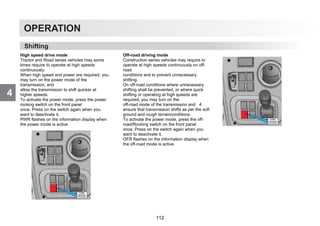 4
OPERATION
Shifting
High speed drive mode
Tractor and Road series vehicles may some
times require to operate at high speeds
continuously.
When high speed and power are required, you
may turn on the power mode of the
transmission, and
allow the transmission to shift quicker at
higher speeds.
To activate the power mode, press the power
rocking switch on the front panel
once. Press on the switch again when you
want to deactivate it.
PWR flashes on the information display when
the power mode is active
Off-road driving mode
Construction series vehicles may require to
operate at high speeds continuously on off-
road
conditions and to prevent unnecessary
shifting.
On off-road conditions where unnecessary
shifting shall be prevented, or where quick
shifting or operating at high speeds are
required, you may turn on the
off-road mode of the transmission and 4
ensure that transmission shifts as per the soft
ground and rough terrainconditions.
To activate the power mode, press the off-
road/Rocking switch on the front panel
once. Press on the switch again when you
want to deactivate it.
OFR flashes on the information display when
the off-road mode is active
112
 