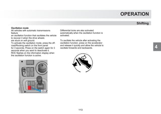 4
OPERATION
Shifting
Oscillation mode
All vehicles with automatic transmissions
feature
an oscillation function that oscillates the vehicle
to recover it when the drive wheels
are stuck on soft ground.
To activate the oscillation mode, press the off-
road/Rocking switch on the front panel
for 3 seconds. Press on the switch again for 3
seconds when you want to deactivate it.
ROC flashes on the information display when
the oscillation function is active.
Differential locks are also activated
automatically when the oscillation function is
activated.
To oscillate the vehicle after activating the
oscillation function, press on the accelerator
and release it quickly and allow the vehicle to
oscillate forwards and backwards.
113
 