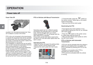 4
OPERATION
Power Take Off
Illustration is for informational purposes only. There
are no adaptors or pumps on the vehicle.
PTO is the unit connected to the transmission
to operate the equipment that will be operated
by taking power from the transmission (such
as pumps). It transmits the power it takes from
the transmission to the pump.
PTO installation is optional and can be perfor-
med on both manual and automated transmis-
sions during production in the factory.
Contact a Ford Trucks authorized dealership
for the retrospective PTO installations.
Engine electronic control unit on your Ford
Trucks vehicles allows that the engine is ope-
rated at a constant speed when PTO is activa-
ted. Speed parameter on the control unit may
be set by the Ford Trucks authorized dealers.
PTO on Vehicles with Manual Transmission
Operating speed can be 2 different speeds
according to the half gear latch on the shift
lever. Set the half gear latch up or down
before activating PTO. Do not tamper with the
latch while PTO is operated.
Pump shall operate with higher speed when
the latch is up, and with lower speed when the
latch is down.
Activating the PTO
• Stop the vehicle and apply the parking brake.
• Shift to neutral, set the engine to idle
• Depress the clutch pedal and hold it pres-
sed.
• 10 seconds later, press the switch on
the center console. Yellow light on the switch
shall be illuminated.
• Take your foot off the clutch pedal.
Deactivating the PTO
• Fully depress the clutch pedal for 10 se-
conds without taking your foot off (on vehicles
with clutch pedal)
• Press the switch on the center conso-
le, yellow light shall be turned off.
• Take your foot off the clutch pedal (on vehic-
les with clutch pedal).
PTO on Vehicles with Automated
Transmission
• PTO can only be activated when the vehicle is
stationary and rotating knob is at position N.
PTO is activated by pressing the PTO on the
console.
• Shifting is not possible when PTO is
activated and vehicle is moving.
• PTO cannot be activated when the vehicle
is moving.
Power take off
114
 