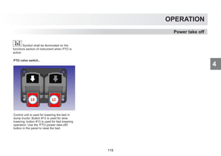 4
OPERATION
PTO valve switch..
Control unit is used for lowering the bed in
dump trucks. Button #12 is used for slow
lowering, button #13 is used for fast lowering
operation. Use the 'PTO (power take-off)'
button in the panel to raise the bed.
Power take off
Symbol shall be illuminated on the
functions section of instrument when PTO is
active.
115
 