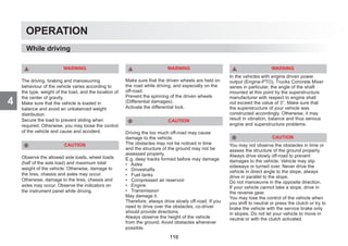 4
OPERATION
WARNING
The driving, braking and manoeuvring
behaviour of the vehicle varies according to
the type, weight of the load, and the location of
the center of gravity.
Make sure that the vehicle is loaded in
balance and avoid an unbalanced weight
distribution.
Secure the load to prevent sliding when
required. Otherwise, you may loose the control
of the vehicle and cause and accident.
CAUTION
Observe the allowed axle loads, wheel loads
(half of the axle load) and maximum total
weight of the vehicle. Otherwise, damage to
the tires, chassis and axles may occur.
Otherwise, damage to the tires, chassis and
axles may occur. Observe the indicators on
the instrument panel while driving.
WARNING
Make sure that the driven wheels are held on
the road while driving, and especially on the
off-road.
Prevent the spinning of the driven wheels
(Differential damages).
Activate the differential lock.
CAUTION
Driving the too much off-road may cause
damage to the vehicle.
The obstacles may not be noticed in time
and the structure of the ground may not be
assessed properly.
E.g. deep tracks formed before may damage
• Axles
• Driveshafts
• Fuel tanks
• Compressed air reservoir
• Engine
• Transmission
May damage it.
Therefore, always drive slowly off-road. If you
need to drive over the obstacles, co-driver
should provide directions.
Always observe the height of the vehicle
from the ground. Avoid obstacles whenever
possible.
WARNING
In the vehicles with engine driven power
output (Engine-PTO), Trucks Concrete Mixer
series in particular, the angle of the shaft
mounted at this point by the superstructure
manufacturer with respect to engine shall
not exceed the value of 3°. Make sure that
the superstructure of your vehicle was
constructed accordingly. Otherwise, it may
result in vibration, balance and thus serious
engine and superstructure problems.
CAUTION
You may not observe the obstacles in time or
assess the structure of the ground properly.
Always drive slowly off-road to prevent
damages to the vehicle. Vehicle may slip
sideways or turned over. Never drive the
vehicle in direct angle to the slope, always
drive in parallel to the slope.
Do not manoeuvre in the opposite direction.
If your vehicle cannot take a slope, drive in
the reverse gear.
You may lose the control of the vehicle when
you shift to neutral or press the clutch or try to
brake the vehicle with the service brake only
in slopes. Do not let your vehicle to move in
neutral or with the clutch activated.
While driving
116
 
