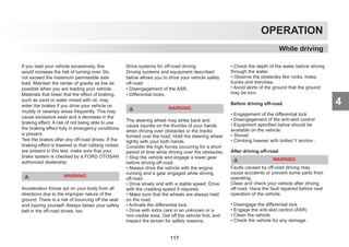 4
OPERATION
While driving
If you load your vehicle excessively, this
would increase the risk of turning over. Do
not exceed the maximum permissible axle
load. Maintain the center of gravity as low as
possible when you are loading your vehicle.
Materials that lower that the effect of braking,
such as sand or water mixed with oil, may
enter the brakes if you drive your vehicle on
muddy or swampy areas frequently. This may
cause excessive wear and a decrease in the
braking effect. A risk of not being able to use
the braking effect fully in emergency conditions
is present.
Test the brakes after any off-road drives. If the
braking effect is lowered or that rubbing noises
are present in this test, make sure that your
brake system is checked by a FORD OTOSAN
authorized dealership.
WARNING
Acceleration forces act on your body from all
directions due to the improper nature of the
ground. There is a risk of bouncing off the seat
and injuring yourself. Always fasten your safety
belt in the off-road drives, too.
Drive systems for off-road driving
Driving systems and equipment described
below allows you to drive your vehicle safely
off-road:
• Disengagement of the ASR.
• Differential locks.
WARNING
The steering wheel may strike back and
cause injuries on the thumbs of your hands
when driving over obstacles or the tracks
formed over the road. Hold the steering wheel
tightly with your both hands.
Consider the high forces occurring for a short
period of time while driving over the obstacles.
• Stop the vehicle and engage a lower gear
before driving off-road.
• Always drive the vehicle with the engine
running and a gear engaged while driving
off-road.
• Drive slowly and with a stable speed. Drive
with the crawling speed if required.
• Make sure that the wheels are always held
on the road.
• Activate the differential lock.
• Drive with extra care in an unknown or a
non-visible area. Get off the vehicle first, and
inspect the terrain for safety reasons.
• Check the depth of the water before driving
through the water.
• Observe the obstacles like rocks, holes,
trunks and trenches.
• Avoid skirts of the ground that the ground
may be torn.
Before driving off-road
• Engagement of the differential lock
• Disengagement of the anti-skid control
• Equipment specified below should be
available on the vehicle:
• Shovel
• Climbing hawser with bolted Y anchor .
After driving off-road
WARNING
Faults caused by off-road driving may
cause accidents or prevent some parts from
operating.
Clean and check your vehicle after driving
off-road. Have the fault repaired before next
operation of the vehicle.
• Disengage the differential lock
• Engage the anti-skid control (ASR)
• Clean the vehicle
• Check the vehicle for any damage.
117
 