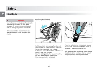 Safety
2
WARNING
Seat belt cannot provide proper functionality
when the belt or lock of the seat belt is
damaged. To prevent this, check the seat
belts for damage or jamming periodically.
Otherwise, seat belt may be torn in case
of an accident and cause serious or fatal
injuries.
Fastening the seat belt
Pull the seat belt continuously from the reel.
Seat belt may be locked when it is pulled too
fast or when the vehicle is on a slope.
In this case, relieve the seat belt and allow it to
retract a little, then try again.
Hear the locking click when you are inserting
the latch of the seat belt to the buckle.
Otherwise, seat belt is not locked.
Press the red button on the buckle to release
the seat belt. Then, release the belt slowly to
allow that it is wound on the reel fully.
Seat belt shall pass through the middle of your
shoulder. And, the waist part shall be seated
firmly on your hips, not on your stomach.
Seat Belts
10
 