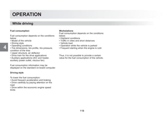 4
OPERATION
Fuel consumption
Fuel consumption depends on the conditions
below:
• Model of the vehicle
• Driving style
• Operating conditions
• Tire dimensions, tire profile, tire pressure,
condition of the tires
• Upper structure, air deflector
• Drive train for the drive applications
• Auxiliary applications (A/C and heater,
auxiliary power outlet, viscous fan)
Fuel consumption information may be
displayed on the standard on-board computer.
Driving style
To lower the fuel consumption:
• Avoid frequent acceleration and braking
• Drive carefully by paying attention on the
road
• Drive within the economic engine speed
limits
Workstations
Fuel consumption depends on the conditions
below:
• Highland conditions
• Traffic in cities and short distances
• Vehicle load
• Operation while the vehicle is parked
• Frequent starting when the engine is cold
Thus, it is not possible to provide a certain
value for the fuel consumption of the vehicle.
While driving
118
 