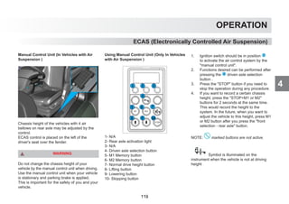 4
OPERATION
Manual Control Unit (In Vehicles with Air
Suspension )
Chassis height of the vehicles with 4 air
bellows on rear axle may be adjusted by the
control.
ECAS control is placed on the left of the
driver's seat over the fender.
WARNING
Do not change the chassis height of your
vehicle by the manual control unit when driving.
Use the manual control unit when your vehicle
is stationary and parking brake is applied.
This is important for the safety of you and your
vehicle.
Using Manual Control Unit (Only In Vehicles
with Air Suspension )
1- N/A
2- Rear axle activation light
3- N/A
4- Driven axle selection button
5- M1 Memory button
6- M2 Memory button
7- Normal drive height button
8- Lifting button
9- Lowering button
10- Stopping button
1. Ignition switch should be in position 2
to activate the air control system by the
manual control unit.
2. Functions desired can be performed after
pressing the 4 driven axle selection
button .
3. Press the STOP button if you need to
stop the operation during any procedure.
4. If you want to record a certain chassis
height, press the STOP+M1 or M2
buttons for 2 seconds at the same time.
This would record the height to the
system. In the future, when you want to
adjust the vehicle to this height, press M1
or M2 button after you press the front
selection - rear axle button.
NOTE: marked buttons are not active.
Symbol is illuminated on the
instrument when the vehicle is not at driving
height
ECAS (Electronically Controlled Air Suspension)
119
 