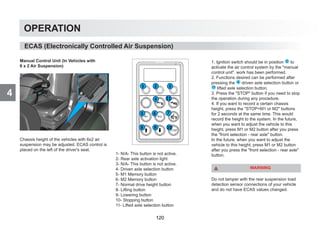 4
OPERATION
Manual Control Unit (In Vehicles with
6 x 2 Air Suspension)
Chassis height of the vehicles with 6x2 air
suspension may be adjusted. ECAS control is
placed on the left of the driver's seat.
1- N/A- This button is not active.
2- Rear axle activation light
3- N/A- This button is not active.
4- Driven axle selection button
5- M1 Memory button
6- M2 Memory button
7- Normal drive height button
8- Lifting button
9- Lowering button
10- Stopping button
11- Lifted axle selection button
1. Ignition switch should be in position 2 to
activate the air control system by the manual
control unit. work has been performed.
2. Functions desired can be performed after
pressing the 4 driven axle selection button or
11 lifted axle selection button.
3. Press the STOP button if you need to stop
the operation during any procedure.
4. If you want to record a certain chassis
height, press the STOP+M1 or M2 buttons
for 2 seconds at the same time. This would
record the height to the system. In the future,
when you want to adjust the vehicle to this
height, press M1 or M2 button after you press
the front selection - rear axle button.
In the future, when you want to adjust the
vehicle to this height, press M1 or M2 button
after you press the front selection - rear axle
button.
WARNING
Do not tamper with the rear suspension load
detection sensor connections of your vehicle
and do not have ECAS values changed.
ECAS (Electronically Controlled Air Suspension)
120
 