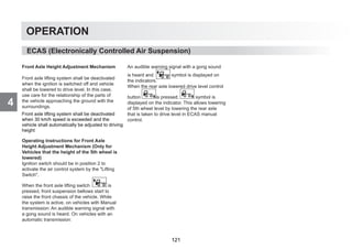 4
OPERATION
ECAS (Electronically Controlled Air Suspension)
Front Axle Height Adjustment Mechanism
Front axle lifting system shall be deactivated
when the ignition is switched off and vehicle
shall be lowered to drive level. In this case,
use care for the relationship of the parts of
the vehicle approaching the ground with the
surroundings.
Operating Instructions for Front Axle
Height Adjustment Mechanism (Only for
Vehicles that the height of the 5th wheel is
lowered)
Ignition switch should be in position 2 to
activate the air control system by the Lifting
Switch.
When the front axle lifting switch is
pressed, front suspension bellows start to
raise the front chassis of the vehicle. While
the system is active, on vehicles with Manual
transmission: An audible warning signal with
a gong sound is heard. On vehicles with an
automatic transmission:
An audible warning signal with a gong sound
is heard and symbol is displayed on
the indicators.
When the rear axle lowered drive level control
button is pressed, symbol is
displayed on the indicator. This allows lowering
of 5th wheel level by lowering the rear axle
that is taken to drive level in ECAS manual
control.
Front axle lifting system shall be deactivated
when 30 km/h speed is exceeded and the
vehicle shall automatically be adjusted to driving
height
121
 