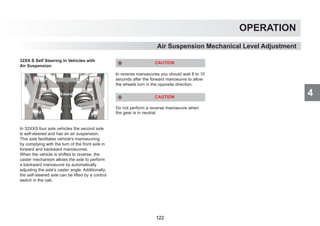 4
OPERATION
32XX S Self Steering In Vehicles with
Air Suspension
In 32XXS four axle vehicles the second axle
is self-steered and has an air suspension.
This axle facilitates vehicle's manoeuvring
by complying with the turn of the front axle in
forward and backward manoeuvres.
When the vehicle is shifted to reverse, the
caster mechanism allows the axle to perform
a backward manoeuvre by automatically
adjusting the axle's caster angle. Additionally,
the self-steered axle can be lifted by a control
switch in the cab.
CAUTION
In reverse manoeuvres you should wait 8 to 10
seconds after the forward manoeuvre to allow
the wheels turn in the opposite direction.
CAUTION
Do not perform a reverse manoeuvre when
the gear is in neutral.
Air Suspension Mechanical Level Adjustment
122
 
