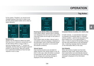 4
OPERATION
Tag Axles
by the system. Therefore, you should avoid
unstable loading of the truck in order to use
the axle raising system better and to obtain a
better efficiency.
System Error
System has the feature to detect any faults
that may occur in electronic components such
as axle raising valves. In such a case, a
warning message and the symbol are
displayed, and the axles are brought to ground
position for safe driving. Take your vehicle
to an authorized workshop to have the fault
repaired in such a case.
Pressing the Button While Axle is Raised
If the system allows, relevant axle is lowered,
icon disappears from the Function menu of the
instrument panel and the light on the button is
turned off.
If the system does not allow, relevant axle is
not lowered, warning message is displayed on
the Information menu of the instrument panel
and the light on the button is not turned off.
Not allowed conditions:
Vehicle Speed
Axle lowering functions are cancelled for
safety reasons if the vehicle speed is over 30
km/h. In this case, when the button is pressed
to lower/raise the axle, the axle positions
do not change and a warning message is
displayed on the instrument panel.
Unloaded Vehicle Condition (For 8x2S only)
In 8x2S vehicles, is automatically raised and
not allowed to be lowered again in unloaded
vehicle condition - until live and tag axles have
been loaded up to 12 ton approximately in
total - in order to improve the handling, braking
and life-cycle performance of the self-steered
axle. A warning message shall be displayed
on the Information Menu in this case.
Axle Weights
When the vehicle is loaded over the limits
allowed for axles' loads, axle(s) which have
been raised before are automatically lowered
according to the loading amount and a warning
message is displayed on the Information
Menu.
124
 