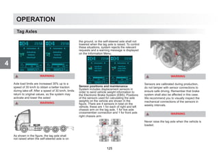 4
OPERATION
WARNING
Axle load limits are increased 30% up to a
speed of 30 km/h to obtain a better traction
during take-off. After a speed of 30 km/h, limits
return to original values, so the system may
activate and lower the axles!
WARNING
As shown in the figure, the tag axle shall
not raised when the self-steered axle is on
the ground, or the self-steered axle shall not
lowered when the tag axle is raised. To control
these situations, system rejects the relevant
requests and a warning message is displayed
on the Information Menu.
Sensor positions and maintenance
System includes displacement sensors in
order to send vehicle weight information to
the Electronic Brake System (EBS). Positions
of the sensors used for calculating the axle
weights on the vehicle are shown in the
figure. There are 4 sensors in total on the
vehicle, these are 1 for each of right and left
chassis arm on the tag axle, 1 for live axle
crossmember connection and 1 for front axle
right chassis arm.
WARNING
Sensors are calibrated during production,
do not tamper with sensor connections to
ensure safe driving. Remember that brake
system shall also be affected in this case.
We recommend you to visually inspect the
mechanical connections of the sensors in
weekly intervals.
WARNING
Never raise the tag axle when the vehicle is
loaded.
Tag Axles
125
 