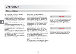 4
OPERATION
Differential Lock
The points to be considered when the
differential lock is activated:
If required, the differential lock shall be
engaged prior to go through the rough surface
at the required distance and its engagement
and disengagement shall be monitored via
the illuminated warning sign on the instrument
cluster.
Vehicle may move outward of the curve in
turns while the DCDL is completely activated.
Do not use differential lock on paved roads,
and never perform turns when the locks are
engaged.
When turning, make sure the differential lock is
disengaged. Otherwise the differential of your
vehicle may be damaged severely and you
may have to call for AAA.
The maximum speed shall be 20 km/h when
differential lock is engaged.
Deactivating the differential lock:
1) When it is safer to drive above certain
speeds as soon as road conditions become
normal, differential lock must be deactivated.
Vehicle shall be stopped and differential lock
shall be disengaged after making sure that
the vehicle moved far away from the slippery
surface. Ensure that the wheels are not on
slippery surface first and stop the vehicle
completely.
2) Deactivation of the differential lock is
performed when the warning light on the
instrument panel is turned off and this may
take about 500 meters sometimes. Turn the
differential lock switch(es) on. Drive the vehicle
very slowly by applying the accelerator slowly
to deactivate the differential lock.
3) The differential lock will disengage once
the illuminated warning sign on the instrument
cluster and the warning buzzer, if any, will
stop.
4) You can continue driving observing the legal
speed limits according to flow of the traffic.
CAUTION
Vehicle should always be decelerated in sharp
curves, and it is advised that the differential
lock is deactivated in sharp curves. User is
informed by buzzer on that differential lock is
activated.
CAUTION
Deactivate the differential lock when driving the
tractor vehicles down the slopes. Trailer may be
folded due to the loss of the vehicle dynamics.
129
 