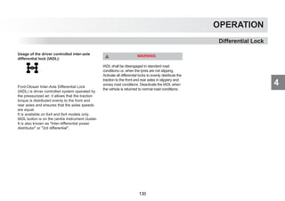 4
OPERATION
Differential Lock
Usage of the driver controlled inter-axle
differential lock (IADL):
Ford-Otosan Inter-Axle Differential Lock
(IADL) is driver controlled system operated by
the pressurized air; it allows that the traction
torque is distributed evenly to the front and
rear axles and ensures that the axles speeds
are equal.
It is available on 6x4 and 8x4 models only.
IADL button is on the centre instrument cluster.
It is also known as Inter-differential power
distributor or 3rd differential.
WARNING
IADL shall be disengaged in standard road
conditions i.e. when the tyres are not slipping.
Activate all differential locks to evenly distribute the
traction to the front and rear axles in slippery and
snowy road conditions. Deactivate the IADL when
the vehicle is returned to normal road conditions.
130
 