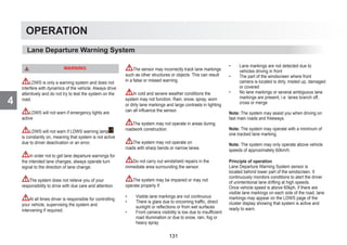 4
OPERATION
WARNING
LDWS is only a warning system and does not
interfere with dynamics of the vehicle. Always drive
attentively and do not try to test the system on the
road.
LDWS will not warn if emergency lights are
active
LDWS will not warn if LDWS warning lamp
is constantly on, meaning that system is not active
due to driver deactivation or an error.
In order not to get lane departure warnings for
the intended lane changes, always operate turn
signal to the direction of lane change.
The system does not relieve you of your
responsibility to drive with due care and attention.
At all times driver is responsible for controlling
your vehicle, supervising the system and
intervening if required.
The sensor may incorrectly track lane markings
such as other structures or objects. This can result
in a false or missed warning.
In cold and severe weather conditions the
system may not function. Rain, snow, spray, worn
or dirty lane markings and large contrasts in lighting
can all influence the sensor.
The system may not operate in areas during
roadwork construction.
The system may not operate on
roads with sharp bends or narrow lanes.
Do not carry out windshield repairs in the
immediate area surrounding the sensor.
The system may be impaired or may not
operate properly if:
• Visible lane markings are not continuous
• There is glare due to oncoming traffic, direct
sunlight or reflections or from wet surfaces
• Front camera visibility is low due to insufficient
road illumination or due to snow, rain, fog or
heavy spray
• Lane markings are not detected due to
vehicles driving in front
• The part of the windscreen where front
camera is located is dirty, misted up, damaged
or covered
• No lane markings or several ambiguous lane
markings are present, i.e. lanes branch off,
cross or merge
Note: The system may assist you when driving on
fast main roads and freeways.
Note: The system may operate with a minimum of
one tracked lane marking.
Note: The system may only operate above vehicle
speeds of approximately 60km/h.
Principle of operation
Lane Departure Warning System sensor is
located behind lower part of the windscreen. It
continuously monitors conditions to alert the driver
of unintentional lane drifting at high speeds.
Once vehicle speed is above 60kph, if there are
visible lane markings on each side of the road, lane
markings may appear on the LDWS page of the
cluster display showing that system is active and
ready to warn.
Lane Departure Warning System
131
 