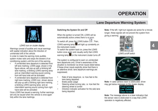 4
OPERATION
Lane Departure Warning System
LDWS icon on cluster display
Warnings consist of audible and visual warnings
with spatial indication about the direction of
unintended drift of the vehicle.
In order to make the warning more audible,
system mutes radio and stops the blowers of air
conditioning system until the end of the warning.
• If unintended lane departure is detected from
left lane marking, LDWS page, shown in the
figure above, will pop-up with a blinking left
lane marking, a blinking LDWS warning lamp
and an intermittent warning sound coming
from left hand side will be activated.
• If unintended lane departure is detected from
right lane marking, LDWS icon shown above
will pop-up with a blinking right lane marking,
a blinking LDWS warning lamp and an
intermittent warning sound coming from right
hand side will be activated.
Once LDWS has issued a warning, further warnings
will only be issued when the vehicle is once again
fully within the lane markings.
Switching the System On and Off
When the ignition is turned ON, LDWS will be
automatically active unless there is no error.
To switch off, press the LDWS button . Then,
LDWS warning lamp will light up constantly on
the instrument cluster.
To switch the system back on, press the LDWS
button once again and visually verify that LDWS
warning lamp on the instrument cluster turns off.
The system is configured to warn on unintended
lane departures only. Driver’s awareness of the
situation is monitored via driver inputs listed below.
If these driver inputs explicitly show that there is
an attentive driver, lane departure warnings are
suppressed.
• Rate of lane departure, i.e. how fast is the
lane being departed
• Brake pedal usage
• Steering wheel turning rate, i.e. how fast the
steering wheel is turned
• Direction indicator activation for the side lane
being departed
Note: If the left / right turn signals are active for a minute
longer, these signals will not prevent the system from
giving a warning
LDWS on/off switch
LDWS warning lamp
Note: In case camera vision is obstructed, driver
may get below message on the cluster display.
Note: The message above is a clear indication that
the sensor view is obstructed in a way that LDWS
operation is negatively affected.
132
 
