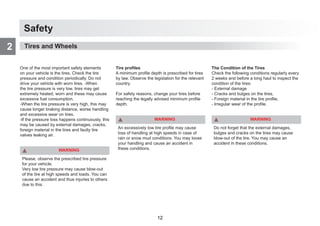 Safety
2
One of the most important safety elements
on your vehicle is the tires. Check the tire
pressure and condition periodically. Do not
drive your vehicle with worn tires. -When
the tire pressure is very low, tires may get
extremely heated, worn and these may cause
excessive fuel consumption.
-When the tire pressure is very high, this may
cause longer braking distance, worse handling
and excessive wear on tires.
-If the pressure loss happens continuously, this
may be caused by external damages, cracks,
foreign material in the tires and faulty tire
valves leaking air.
WARNING
Please, observe the prescribed tire pressure
for your vehicle.
Very low tire pressure may cause blow-out
of the tire at high speeds and loads. You can
cause an accident and thus injuries to others
due to this.
Tire profiles
A minimum profile depth is prescribed for tires
by law. Observe the legislation for the relevant
country.
For safety reasons, change your tires before
reaching the legally advised minimum profile
depth.
WARNING
An excessively low tire profile may cause
loss of handling at high speeds in case of
rain or snow mud conditions. You may loose
your handling and cause an accident in
these conditions.
The Condition of the Tires
Check the following conditions regularly every
2 weeks and before a long haul to inspect the
condition of the tires:
- External damage
- Cracks and bulges on the tires,
- Foreign material in the tire profile,
- Irregular wear of the profile.
WARNING
Do not forget that the external damages,
bulges and cracks on the tires may cause
blow-out of the tire. You may cause an
accident in these conditions.
Tires and Wheels
12
 