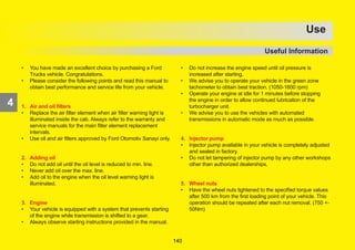 171
4
OPERATION
• You have made an excellent choice by purchasing a Ford
Trucks vehicle. Congratulations.
• Please consider the following points and read this manual to
obtain best performance and service life from your vehicle.
1. Air and oil filters
• Replace the air filter element when air filter warning light is
illuminated inside the cab. Always refer to the warranty and
service manuals for the main filter element replacement
intervals.
• Use oil and air filters approved by Ford Otomotiv Sanayi only.
2. Adding oil
• Do not add oil until the oil level is reduced to min. line.
• Never add oil over the max. line.
• Add oil to the engine when the oil level warning light is
illuminated.
3. Engine
• Your vehicle is equipped with a system that prevents starting
of the engine while transmission is shifted to a gear.
• Always observe starting instructions provided in the manual.
• Do not increase the engine speed until oil pressure is
increased after starting.
• We advise you to operate your vehicle in the green zone
tachometer to obtain best traction. (1050-1600 rpm)
• Operate your engine at idle for 1 minutes before stopping
the engine in order to allow continued lubrication of the
turbocharger unit.
• We advise you to use the vehicles with automated
transmissions in automatic mode as much as possible.
4. Injector pump
• Injector pump available in your vehicle is completely adjusted
and sealed in factory.
• Do not let tampering of injector pump by any other workshops
other than authorized dealerships.
5. Wheel nuts
• Have the wheel nuts tightened to the specified torque values
after 500 km from the first loading point of your vehicle. This
operation should be repeated after each nut removal. (750 +-
50Nm)
4
Use
Useful Information
140
 