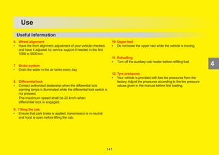 172
4
OPERATION
4
6. Wheel alignment
• Have the front alignment adjustment of your vehicle checked,
and have it adjusted by service support if needed in the first
1000 to 5000 km.
7 Brake system
• Drain the water in the air tanks every day.
8. Differential lock
• Contact authorized dealership when the differential lock
warning lamps is illuminated while the differential lock switch is
not pressed.
9. Tilting the cab
• Ensure that park brake is applied, transmission is in neutral
and hood is open before lifting the cab.
10. Upper bed
• Do not lower the upper bed while the vehicle is moving.
11. Refuelling
• Turn off the auxiliary cab heater before refilling fuel.
12. Tyre pressures
• Your vehicle is provided with low tire pressures from the
factory. Adjust tire pressures according to the tire pressure
values given in the manual before first loading.
4
Use
Useful Information
4
The maximum speed shall be 20 km/h when
differential lock is engaged.
141
 