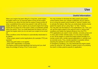 173
4
OPERATION
When your engine has been idling for a long time, smart engine
off system warns you 30 seconds before turning off the engine
and informs you about the fact that the engine is being turned off
when a predefined time period has expired in idle with the smart
engine off feature. All you need to do to prevent engine from being
turned off is to press any of the clutch, brake or accelerator pedals
within this period. Thus, you shall deactivate this feature until you
restart the engine when you do not want your engine to be turned
off.
Other conditions when this feature is automatically deactivated is
as follows:
- When engine speed control applications (for example: PTO) are
operated
- When the park brake is not applied
- When DPF regeneration is activated
This feature would provide significant fuel saving and you shall
enjoy the privilege of being a Ford Trucks owner.
You may increase or decrease the idling speed using speed
control buttons when your vehicle is stationary. All you need to
do is to bring the speed control handle to resume position and
to activate this feature. After that, you shall simply decide at what
speed the engine will run using Set + or Set - buttons.
You may also use this feature in PTO applications, too. Thus, you
can set the engine speed to the optimum point in various load
conditions and obtain the highest efficiency from the PTO.
PTO applications are used in mixer vehicles, concrete pumps and
in many other similar vehicles today. It is very easy to operate
or turn off the engine or control the engine speed remotely by a
remote control with a similar special applications in vehicles such
as concrete pump. Thus, remote operation is possible without
requiring the operator to work inside the vehicle.
In emergency conditions, you may deactivate the engine speed
control by using the off position in speed control or by pressing
the clutch or brake pedal as specific to application.
4
Use
Useful Information
142
 