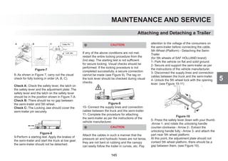5
MAINTENANCE AND SERVICE
Attaching and Detaching a Trailer
8- As shown in Figure 7, carry out the visual
check for fully locking in order (A, B, C).
Check A: Check the safety lever, the latch on
the safety lever and the adjustment plate. The
safety lever and the latch on the safety lever
should be in the position shown in Figure 7-A.
Check B: There should be no gap between
the semi-trailer and 5th wheel.
Check C: The Locking Jaw should cover the
semi-trailer pin securely.
Figure-8
9-Perform a starting test. Apply the brakes of
the semi-trailer and start the truck at low gear;
the semi-trailer should not be detached.
CAUTION
If any of the above conditions are not met,
restart the entire locking procedure from the
2nd step. The starting test is not sufficient
for secure locking. Visual checks should be
performed. If the locking procedure is not
completed successfully, a secure connection
cannot be made (see Figure 9). The tag on
the lock lever should be checked during visual
checks.
Figure-9
10- Connect the supply lines and connection
cables between the truck and the semi-trailer.
11- Complete the procedure for attaching
the semi-trailer as per the instructions of the
vehicle manufacturer.
CAUTION
Attach the cables in such a manner that the
pressure air and hydraulic hoses are not tense,
they are not bent or rubbing and the canopy
can easily follow the trailer in curves, etc. Pay
attention to the voltage of the consumers on
the semi-trailer before connecting the cable.
5th Wheel (Platform) - Detaching the Semi-
Trailer
(for 5th wheels of SAF HOLLAND brand)
1- Park the vehicle on flat and solid ground.
2- Secure and support the semi-trailer as per
the instructions of the vehicle manufacturer.
3- Disconnect the supply lines and connection
cables between the truck and the semi-trailer.
4- Unlock the 5th wheel lock with the opening
lever. (see Figure 10-11)
Figure-10
5- Press the safety lever down with your thumb
-Arrow 1- and rotate the unlocking handle
counter-clockwise - Arrow 2-. Extract the
unlocking handle fully - Arrow 3- and attach the
part near 5th wheel platform.
At this point, the adjustment plate should not
contact 5th wheel platform, there should be a
gap between them. (see Figure 10).
Figure-7
145
 