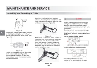 MAINTENANCE AND SERVICE
5
Figure-11
6- Make sure that the locking jaw is fully open
for attaching/detaching the semi-trailer pin
and the locking lever can be slid inside. (see
Figure 11)
Figure-12
7- Drive the truck away from the semi-trailer
slowly and straightly. (see Figure 12).
8- Complete the procedure for detaching
the semi-trailer as per the instructions of the
vehicle manufacturer.
Note: Once the 5th wheel lock has been
unlocked, the locking lever is ready to be slid
inside again automatically (the unlocking lever
can be slid inside). (see Figure 13)
Figure-13
Note: Figure 13 shows the unlock position for
the locking lever. At this point, the adjustment
plate is away from 5th wheel body and the
safety lever is down. Figure 14 shows the
closed position of the lock. At this point, the
adjustment plate is contacts 5th wheel body
and the safety lever is up.
Figure -14
CAUTION
If there is a damage/flexion on 5th wheel
locking lever and the safety lever, visit the
workshop and do not attempt to attach a
semi-trailer; a secure connection might not be
established.
Check all parts for wear/corrosion/damage.
5th Wheel (Platform) - Attaching the Semi-
Trailer
(for 5th wheels of JOST brand)
1- Block the wheels of the semi-trailer.
2- Pull the platform locking lever,
the port for the semi-trailer pin will open.
Attaching and Detaching a Trailer
146
 