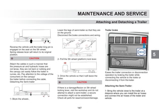 5
MAINTENANCE AND SERVICE
Reverse the vehicle until the trailer king pin is
engaged on the seat on the 5th wheel.
Spring release lever will return to its original
position.
CAUTION
Attach the cables in such a manner that
the pressure air and hydraulic hoses are
not tense, they are not bent or rubbing and
the canopy can easily follow the trailer in
curves, etc. Pay attention to the voltage of the
consumers on the canopy/
the trailer before connecting the cable.
Detaching the Semi-trailer
1- Block the wheels .
Lower the legs of semi-trailer so that they are
on the ground.
Disconnect the brake connections and wiring.
2- Pull the 5th wheel (platform) lock lever.
3- Drive the vehicle so that it will leave the
trailer.
CAUTION
If there is a damage/flexion on 5th wheel
locking lever, visit the workshop and do not
attempt to attach a semi-trailer; a secure
connection might not be established.
Check all parts for wear/corrosion/damage.
Trailer brake
Eases the trailer connection or disconnection
operation by braking the trailer while
connecting the vehicle to the trailer or
disconnecting it from the trailer
Attaching and Detaching a Trailer
Attaching the Semi-Trailer:
1- Bring the vehicle close to the trailer at a
distance where you can install the air hoses
and connect the air hoses of the trailer and
vehicle.
147
 