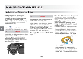 MAINTENANCE AND SERVICE
5
CAUTION
System shall not be activated when the button
is pressed below 8 km/h.
A Dimmed light on the semi-trailer switch
is illuminated continuously is for control
purposes. A yellow light shall be illuminated
when the switch is pressed.
CAUTION
Remove the rear fender upper part when you
use the vehicle with a semi-trailer.
In case of adding or not subtracting functions
to the trailer connectors; check that the
gasket which provides leak tightness in trailer
connectors is fitted correctly in place.
Ignition shall be turned off when the electrical
connection of the trailer is performed.
Greasing (for 5th wheels of SAF HOLLAND
brand)
The surface of the platform should be greased
with a sufficient quantity of durable, high
pressure NLGI Class 2 grease containing
MoS2 or graphite additives prior to the first
attachment of a trailer.
Without detaching the semi-trailer, grease
through the nipple near the platform regularly
at every 10.000 km.
• Clear the used grease on the surface with a
scraper before each lubrication.
• However, the greasing periods should be
adapted to the relevant operating conditions;
shorter or longer intervals are possible.
Attaching and Detaching a Trailer
Greasing (for 5th wheels of JOST brand)
At every 10,000 km:
Apply grease from the grease fitting on
the side of the 5th wheel (platform) without
detaching the trailer. Every 50,000 km for
vehicles used in normal operating conditions
If the icon on the display is
illuminated, this means a fault in the system.
2- After performing the air connections,
press the trailer brake switch on the center
console of your vehicle, trailer brakes shall
be active when you press the switch.
3- Then, perform the connection by aligning
the 5th wheel (tray) of the vehicle to the
trailer connection pin.
148
 