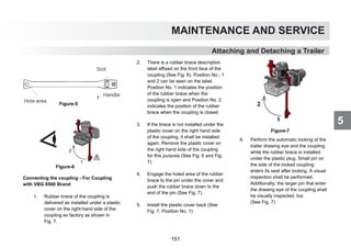 5
MAINTENANCE AND SERVICE
Attaching and Detaching a Trailer
Figure-5
Figure-6
Connecting the coupling - For Coupling
with VBG 8500 Brand
1. Rubber brace of the coupling is
delivered as installed under a plastic
cover on the right-hand side of the
coupling ex factory as shown in
Fig. 7.
2. There is a rubber brace description
label affixed on the front face of the
coupling (See Fig. 6). Position No.; 1
and 2 can be seen on the label.
Position No. 1 indicates the position
of the rubber brace when the
coupling is open and Position No. 2
indicates the position of the rubber
brace when the coupling is closed.
3. If the brace is not installed under the
plastic cover on the right hand side
of the coupling, it shall be installed
again. Remove the plastic cover on
the right hand side of the coupling
for this purpose (See Fig. 6 and Fig.
7)
4. Engage the holed area of the rubber
brace to the pin under the cover and
push the rubber brace down to the
end of the pin (See Fig. 7).
5. Install the plastic cover back (See
Fig. 7, Position No. 1)
Figure-7
6. Perform the automatic locking of the
trailer drawing eye and the coupling
while the rubber brace is installed
under the plastic plug. Small pin on
the side of the locked coupling
enters its seat after locking. A visual
inspection shall be performed.
Additionally, the larger pin that enter
the drawing eye of the coupling shall
be visually inspected, too
(See Fig. 7)
Hole area
Slot
Handle
151
 