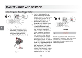 MAINTENANCE AND SERVICE
5
Attaching and Detaching a Trailer
Figure-8
7. After locking the coupling with the
drawing eye, put the rubber brace
released on the right hand side of
the coupling under the coupling
carefully (See Fig. 6, Position No. 2)
Figure-6
8. Hold the rubber brace from its
handle and place the slot on the
brace to the end of the opening lever
of the coupling and push it to the
end (See Fig. 6, Position No. 2).
9. Opening the coupling - For
Couplings with VBG 8500 Brand
10. After stopping the vehicle and
cancelling the trailer air/power
connections, remove the coupling
from the opening lever first by
pulling it out from rubber brace slot
handle installed on the coupling.
After removing the rubber brace
from the opening lever, open the
coupling by rotating the coupling
opening lever (See Fig. 9). When
the coupling is opened, the small pin
on the left hand side of the coupling
moves out of its slot automatically as
shown in Fig. 9. A visual inspection
shall be performed. Then, check if
the coupling lock pin is opened or
not, too. Thus, the coupling shall be
completely open. Leave the rubber
brace at Position No. 1 on Fig. 6.
Figure-9
Refer to the parts manual for lubrication and
wear details of all coupling types. Refer to the
parts manuals to connect and open the
couplings of all models in addition to the
information given here.
CAUTION
152
 