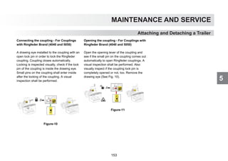 5
MAINTENANCE AND SERVICE
Attaching and Detaching a Trailer
Connecting the coupling - For Couplings
with Ringfeder Brand (4040 and 5050)
A drawing eye installed to the coupling with an
open lock pin in order to lock the Ringfeder
coupling. Coupling closes automatically.
Locking is inspected visually, check if the lock
pin of the coupling is inside the drawing eye.
Small pins on the coupling shall enter inside
after the locking of the coupling. A visual
inspection shall be performed.
Figure-10
Opening the coupling - For Couplings with
Ringfeder Brand (4040 and 5050)
Open the opening lever of the coupling and
see if the small pin on the coupling comes out
automatically to open Ringfeder couplings. A
visual inspection shall be performed. Also
visually inspect if the coupling lock pin is
completely opened or not, too. Remove the
drawing eye (See Fig. 10).
Figure-11
153
 
